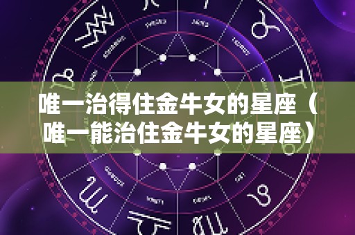 唯一治得住金牛女的星座（唯一能治住金牛女的星座）