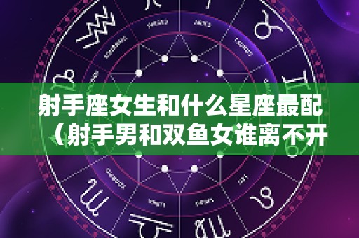射手座女生和什么星座最配（射手男和双鱼女谁离不开谁）