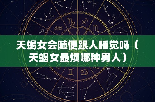 天蝎女会随便跟人睡觉吗（天蝎女最烦哪种男人）