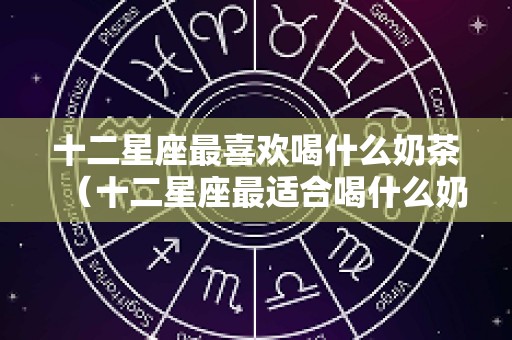十二星座最喜欢喝什么奶茶（十二星座最适合喝什么奶茶）