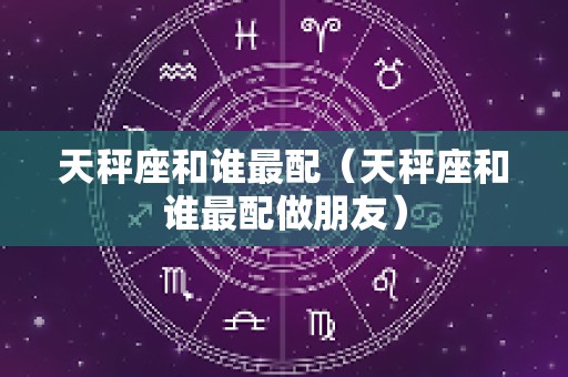 天秤座和谁最配（天秤座和谁最配做朋友）