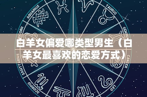 白羊女偏爱哪类型男生（白羊女最喜欢的恋爱方式）
