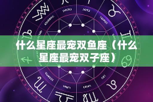 什么星座最宠双鱼座（什么星座最宠双子座）