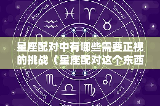 星座配对中有哪些需要正视的挑战（星座配对这个东西可信吗）