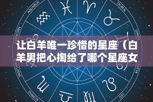 让白羊唯一珍惜的星座（白羊男把心掏给了哪个星座女）