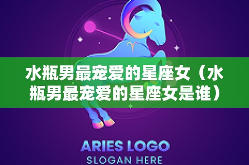 水瓶男最宠爱的星座女（水瓶男最宠爱的星座女是谁）