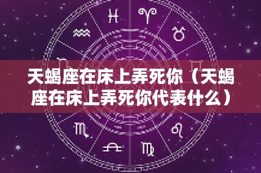 天蝎座在床上弄死你（天蝎座在床上弄死你代表什么）
