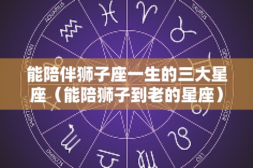 能陪伴狮子座一生的三大星座（能陪狮子到老的星座）