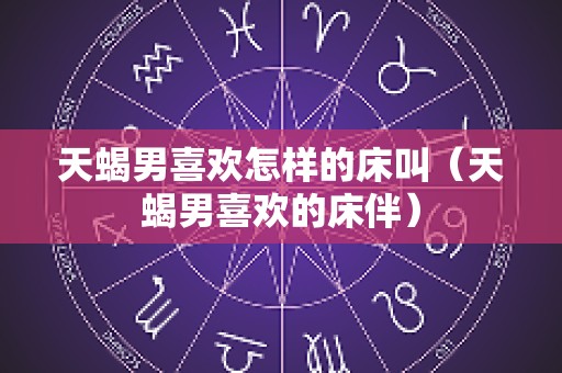 天蝎男喜欢怎样的床叫（天蝎男喜欢的床伴）