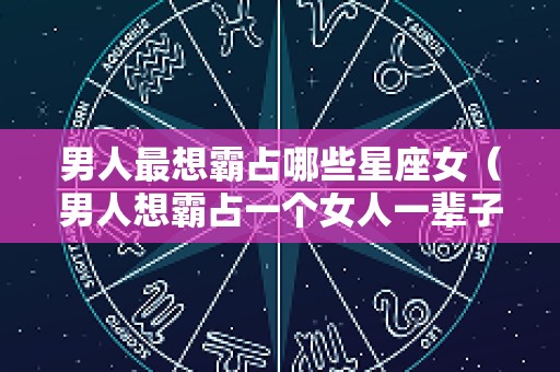 男人最想霸占哪些星座女（男人想霸占一个女人一辈子）