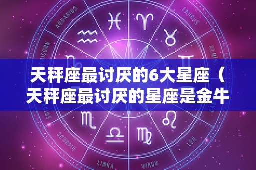 天秤座最讨厌的6大星座（天秤座最讨厌的星座是金牛座吗）