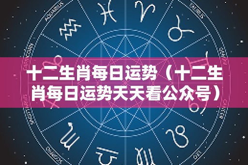 十二生肖每日运势（十二生肖每日运势天天看公众号）
