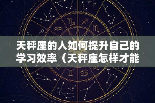 天秤座的人如何提升自己的学习效率（天秤座怎样才能提升自己）