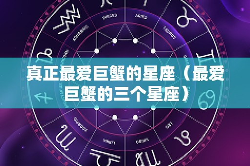 真正最爱巨蟹的星座（最爱巨蟹的三个星座）