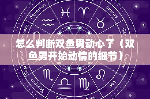 怎么判断双鱼男动心了（双鱼男开始动情的细节）