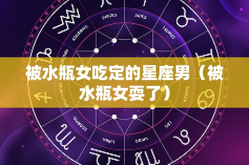 被水瓶女吃定的星座男（被水瓶女耍了）