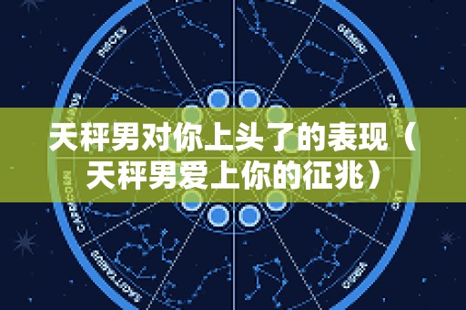 天秤男对你上头了的表现（天秤男爱上你的征兆）