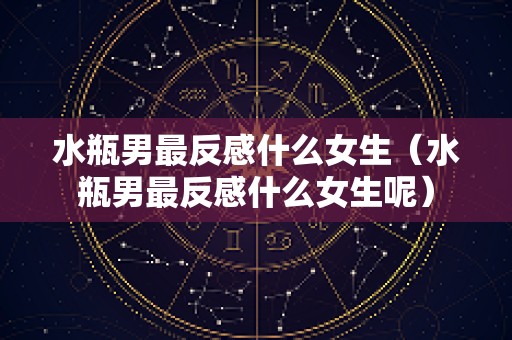 水瓶男最反感什么女生（水瓶男最反感什么女生呢）