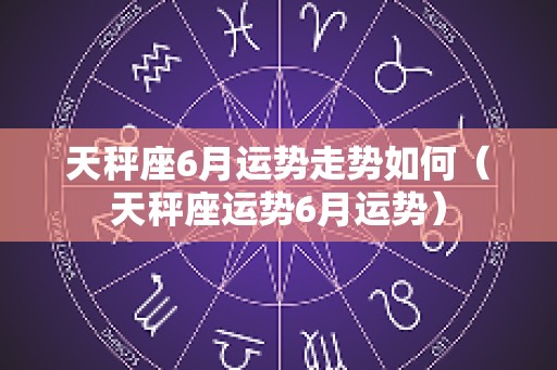 天秤座6月运势走势如何（天秤座运势6月运势）