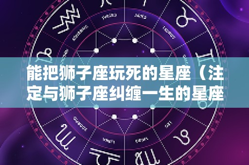 能把狮子座玩死的星座（注定与狮子座纠缠一生的星座）