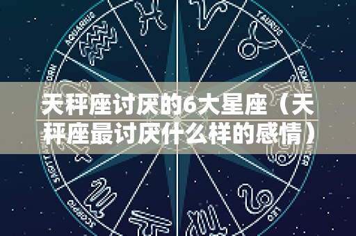 天秤座讨厌的6大星座（天秤座最讨厌什么样的感情）