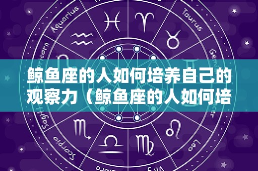 鲸鱼座的人如何培养自己的观察力（鲸鱼座的人如何培养自己的观察力呢）