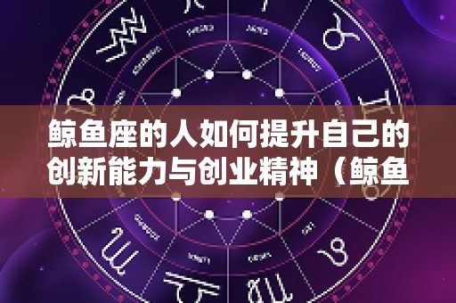 鲸鱼座的人如何提升自己的创新能力与创业精神（鲸鱼座cetus）
