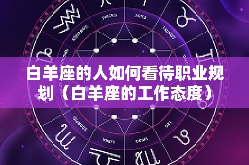 白羊座的人如何看待职业规划（白羊座的工作态度）