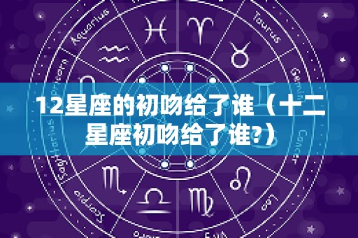 12星座的初吻给了谁（十二星座初吻给了谁?）