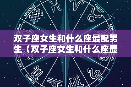 双子座女生和什么座最配男生（双子座女生和什么座最配男生双鱼座）