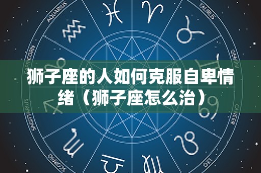 狮子座的人如何克服自卑情绪（狮子座怎么治）