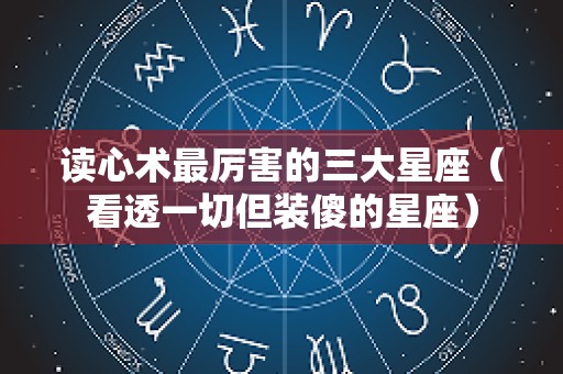 读心术最厉害的三大星座（看透一切但装傻的星座）