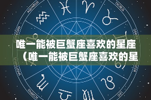 唯一能被巨蟹座喜欢的星座（唯一能被巨蟹座喜欢的星座有哪些）