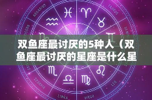 双鱼座最讨厌的5种人（双鱼座最讨厌的星座是什么星座）