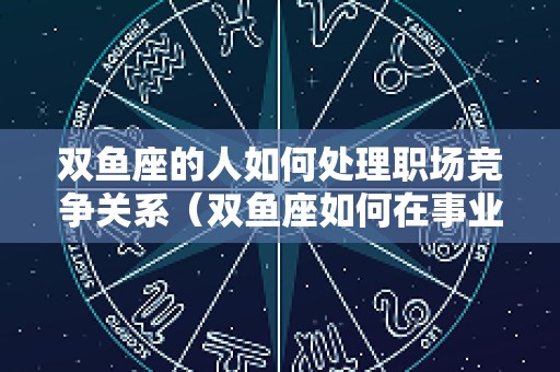 双鱼座的人如何处理职场竞争关系（双鱼座如何在事业上取得成功）