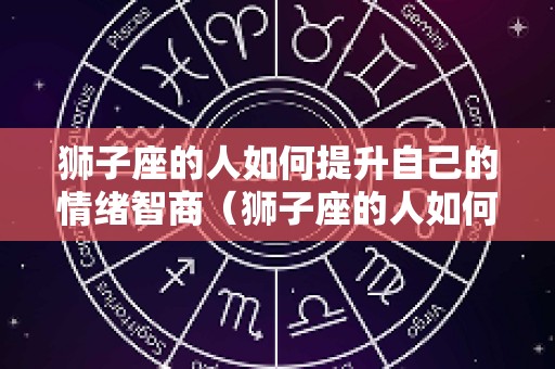 狮子座的人如何提升自己的情绪智商（狮子座的人如何提升自己的情绪智商呢）