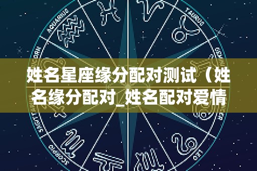 姓名星座缘分配对测试（姓名缘分配对_姓名配对爱情测试_姓名缘分测试两人关系）