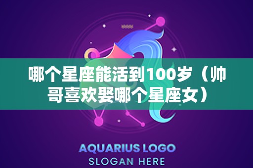哪个星座能活到100岁（帅哥喜欢娶哪个星座女）