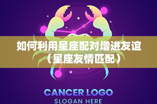 如何利用星座配对增进友谊（星座友情匹配）