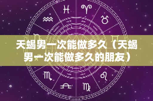 天蝎男一次能做多久（天蝎男一次能做多久的朋友）