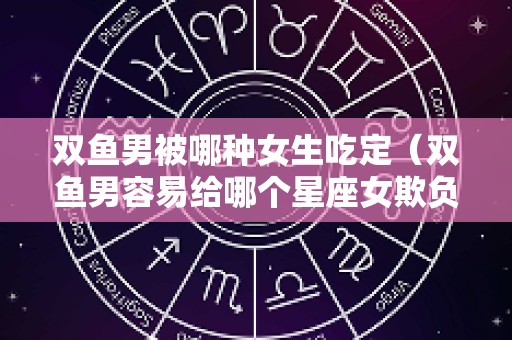 双鱼男被哪种女生吃定（双鱼男容易给哪个星座女欺负）