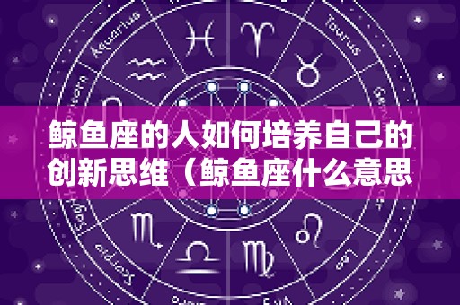 鲸鱼座的人如何培养自己的创新思维（鲸鱼座什么意思）