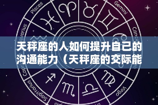 天秤座的人如何提升自己的沟通能力（天秤座的交际能力和沟通能力）