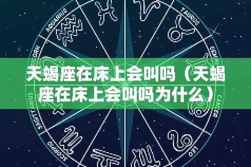 天蝎座在床上会叫吗（天蝎座在床上会叫吗为什么）