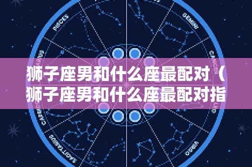 狮子座男和什么座最配对（狮子座男和什么座最配对指数）