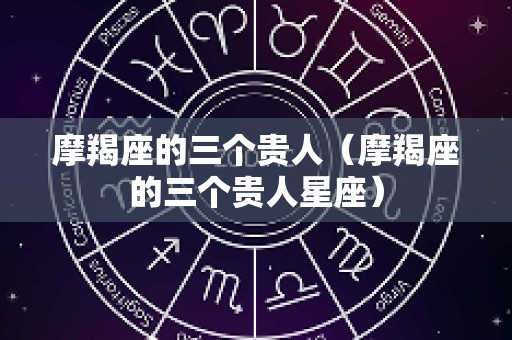 摩羯座的三个贵人（摩羯座的三个贵人星座）