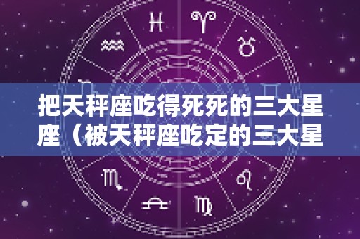 把天秤座吃得死死的三大星座（被天秤座吃定的三大星座）