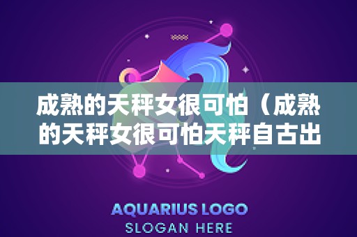 成熟的天秤女很可怕（成熟的天秤女很可怕天秤自古出渣女）