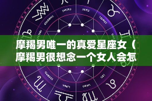 摩羯男唯一的真爱星座女（摩羯男很想念一个女人会怎样）