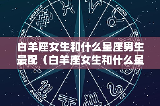 白羊座女生和什么星座男生最配（白羊座女生和什么星座男生最配对）